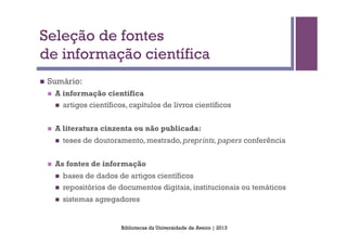 Seleção de fontes
de informação científica
n    Sumário:
      n    A informação científica
            n    artigos científicos, capítulos de livros científicos


      n    A literatura cinzenta ou não publicada:
            n    teses de doutoramento, mestrado, preprints, papers conferência


      n    As fontes de informação
            n    bases de dados de artigos científicos
            n    repositórios de documentos digitais, institucionais ou temáticos
            n    sistemas agregadores


                                    Bibliotecas da Universidade de Aveiro | 2013
 