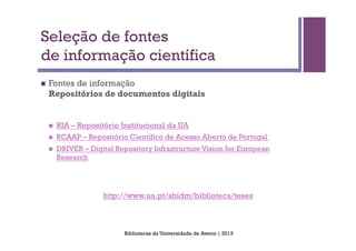 Seleção de fontes
de informação científica
n    Fontes de informação
      Repositórios de documentos digitais


      n    RIA – Repositório Institucional da UA
      n    RCAAP – Repositório Científico de Acesso Aberto de Portugal
      n    DRIVER – Digital Repository Infrastructure Vision for European
            Research




                         http://www.ua.pt/sbidm/biblioteca/teses



                               Bibliotecas da Universidade de Aveiro | 2013
 