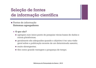 Seleção de fontes
de informação científica
n    Fontes de informação
      Sistemas agregadores

      n    O que são?
            n    agregam num único ponto de pesquisa várias bases de dados e
                  outras plataformas;
            n    geralmente são adequados quando o objetivo é ter uma visão
                  geral sobre a publicação recente de um determinado assunto;
            n    muito abrangentes;
            n    têm como grande vantagem a poupança de tempo.




                                 Bibliotecas da Universidade de Aveiro | 2013
 