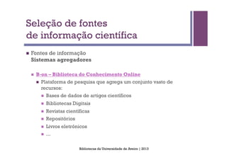 Seleção de fontes
de informação científica
n    Fontes de informação
      Sistemas agregadores

      n    B-on – Biblioteca do Conhecimento Online
            n    Plataforma de pesquisa que agrega um conjunto vasto de
                  recursos:
                  n    Bases de dados de artigos científicos
                  n    Bibliotecas Digitais
                  n    Revistas científicas
                  n    Repositórios
                  n    Livros eletrónicos
                  n    ...

                                       Bibliotecas da Universidade de Aveiro | 2013
 