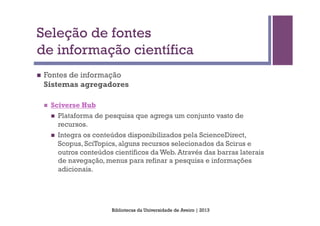 Seleção de fontes
de informação científica
n    Fontes de informação
      Sistemas agregadores

      n    Sciverse Hub
            n    Plataforma de pesquisa que agrega um conjunto vasto de
                  recursos.
            n    Integra os conteúdos disponibilizados pela ScienceDirect,
                  Scopus, SciTopics, alguns recursos selecionados da Scirus e
                  outros conteúdos científicos da Web. Através das barras laterais
                  de navegação, menus para refinar a pesquisa e informações
                  adicionais.




                                  Bibliotecas da Universidade de Aveiro | 2013
 