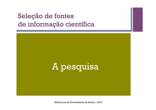 Seleção de fontes
de informação científica




          A pesquisa


           Bibliotecas da Universidade de Aveiro | 2013
 