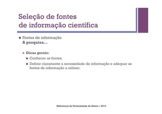 Seleção de fontes
de informação científica
n    Fontes de informação
      A pesquisa…

      n    Dicas gerais:
            n  Conhecer as fontes;

            n    Definir claramente a necessidade de informação e adequar as
                  fontes de informação a utilizar;




                                 Bibliotecas da Universidade de Aveiro | 2013
 