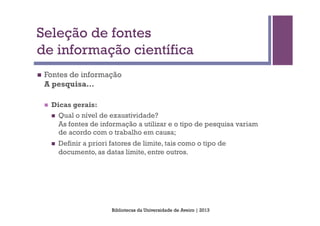 Seleção de fontes
de informação científica
n    Fontes de informação
      A pesquisa…

      n    Dicas gerais:
            n  Qual o nível de exaustividade?
                As fontes de informação a utilizar e o tipo de pesquisa variam
                de acordo com o trabalho em causa;
            n    Definir a priori fatores de limite, tais como o tipo de
                  documento, as datas limite, entre outros.




                                   Bibliotecas da Universidade de Aveiro | 2013
 