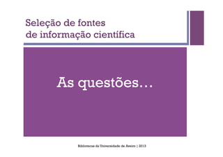 Seleção de fontes
de informação científica




      As questões…



           Bibliotecas da Universidade de Aveiro | 2013
 