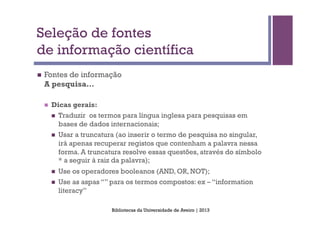 Seleção de fontes
de informação científica
n    Fontes de informação
      A pesquisa…

      n    Dicas gerais:
            n  Traduzir os termos para língua inglesa para pesquisas em
                bases de dados internacionais;
            n    Usar a truncatura (ao inserir o termo de pesquisa no singular,
                  irá apenas recuperar registos que contenham a palavra nessa
                  forma. A truncatura resolve essas questões, através do símbolo
                  * a seguir à raiz da palavra);
            n    Use os operadores booleanos (AND, OR, NOT);
            n    Use as aspas “” para os termos compostos: ex – “information
                  literacy”

                                  Bibliotecas da Universidade de Aveiro | 2013
 