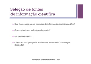 Seleção de fontes
de informação científica

 n    Que fontes usar para a pesquisa de informação científica na Web?


 n    Como selecionar as fontes adequadas?


 n    Por onde começar?


 n    Como realizar pesquisas eficientes e encontrar a informação
       desejada?




                         Bibliotecas da Universidade de Aveiro | 2013
 