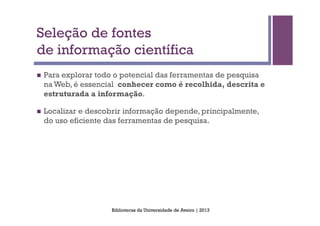 Seleção de fontes
de informação científica
n    Para explorar todo o potencial das ferramentas de pesquisa
      na Web, é essencial conhecer como é recolhida, descrita e
      estruturada a informação.

n    Localizar e descobrir informação depende, principalmente,
      do uso eficiente das ferramentas de pesquisa.




                        Bibliotecas da Universidade de Aveiro | 2013
 