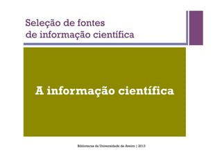 Seleção de fontes
de informação científica




  A informação científica



           Bibliotecas da Universidade de Aveiro | 2013
 