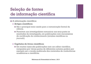 Seleção de fontes
de informação científica
n    A informação científica:
      n    Artigos científicos
            n  São o principal meio usado para a comunicação formal da
                ciência.
            n  Permitem aos investigadores comunicar aos seus pares os
                resultados da investigação, em publicações com mecanismos
                de certificação do conhecimento (revistas científicas ou
                journals).

      n    Capítulos de livros científicos
            n  Em muitos casos são publicações com um editor científico,
                compostos por várias partes de diferentes autores; podem por
                exemplo ser a versão publicada dos conteúdos de conferências
                académicas e científicas.


                              Bibliotecas da Universidade de Aveiro | 2013
 