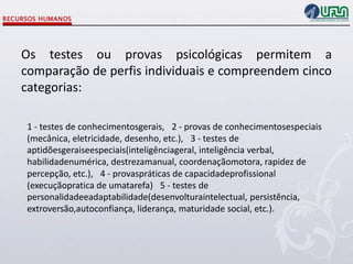 Os testes ou provas psicológicas permitem a
comparação de perfis individuais e compreendem cinco
categorias:
1 - testes de conhecimentosgerais,  2 - provas de conhecimentosespeciais
(mecânica, eletricidade, desenho, etc.),  3 - testes de
aptidõesgeraiseespeciais(inteligênciageral, inteligência verbal,
habilidadenumérica, destrezamanual, coordenaçãomotora, rapidez de
percepção, etc.),  4 - provaspráticas de capacidadeprofissional
(execuçãopratica de umatarefa)  5 - testes de
personalidadeeadaptabilidade(desenvolturaintelectual, persistência,
extroversão,autoconfiança, liderança, maturidade social, etc.).

 