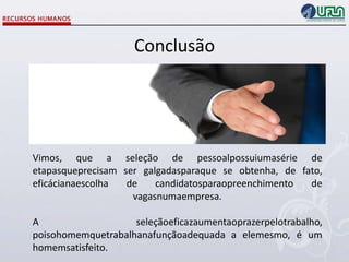 Conclusão

Vimos, que a seleção de pessoalpossuiumasérie de
etapasqueprecisam ser galgadasparaque se obtenha, de fato,
eficácianaescolha
de
candidatosparaopreenchimento
de
vagasnumaempresa.
A
seleçãoeficazaumentaoprazerpelotrabalho,
poisohomemquetrabalhanafunçãoadequada a elemesmo, é um
homemsatisfeito.

 