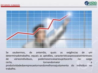 Se soubermos, de antemão, quais as exigências de um
determinadotrabalho, equais as aptidões, característicaspessoaiseinteresses
de
váriosindivíduos,
podemosencaixarosujeitocerto
no
cargo
certo,
tornandomaior
a
produtividadedaempresaetornandomelhoroajustamento do indivíduo no
trabalho.

 