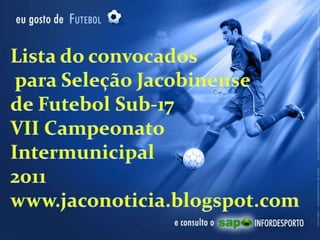 Lista do convocados  para Seleção Jacobinense de Futebol Sub-17 VII Campeonato Intermunicipal 2011 www.jaconoticia.blogspot.com  