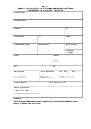 ANEXO I
PROJETO INSTITUCIONAL DE BOLSAS DE INICIAÇÃO À DOCÊNCIA
FORMULÁRIO DE INSCRIÇÃO - PIBID/UFPR
Nome completo:
Disciplina/Projeto:
Endereço: Nº:
Complemento: CEP: Cidade:
Nº de Matrícula (GRR): Nome do Curso: Ano de ingresso:
Previsão de
Conclusão:
E-mail: Telefone:
Celular:
CPF: RG:
Nacionalidade: Data de Nascimento: Sexo: Fem. ( ) Masc. ( )
Nome do Banco*: Código do Banco*: Nº de Conta Corrente*:
Nome da Agência*: Nº da Agência (com DV)*:
Recebe alguma bolsa:
( ) Não ( ) Sim. Qual?________________________________
______________________________
Observação:
* Conta Corrente (não pode ser conta de investimento ou de poupança. Caso seja conta
conjunta, o bolsista deve ser o titular)
 