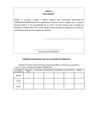 ANEXO II
DECLARAÇÃO
Declaro: 1) Conhecer o Edital nº 04/2014 expedido pela Coordenação Institucional do
PIBID/COPEFOR/PROGRAD/UFPR, especificando requisitos mínimos exigidos para o presente
processo seletivo; 2) Ter disponibilidade de, no mínimo 32 horas mensais, para se dedicar às
atividades do PIBID/UFPR. Assim sendo, declaro aceitar submeter-me integramente ao disposto
no Edital para todos os efeitos avaliativos e seletivos.
____________________, _____/_____/_____________
__________________________________
Assinatura do(a) Candidato(a)
HORÁRIOS DISPONÍVEIS PARA AS ATIVIDADES DO PIBID/UFPR
Assinalar no quadro abaixo os horários disponíveis (PIBID), os horários de aula (AULA)
e, se for o caso, os horários de trabalho (TRABALHO):
Turno/Dias Segunda- Terça-feira Quarta-feira Quinta-feira Sexta-feira Sábado
da Semana feira
Manhã
Tarde
Noite
 