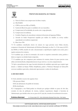 Quinta-feira
21 de Fevereiro de 2013
10 - Ano I - Nº 25
                                                            Itabuna


                                             PREFEITURA MUNICIPAL DE ITABUNA



             c) Título de Eleitor com comprovante da última votação;
             d) PIS/PASEP;
             e) CTPS (se não tiver PIS ou PASEP);
             f) Carteira de Reservista, para os candidatos do sexo masculino;
             g) Comprovante de Escolaridade, de acordo com o cargo pleiteado;
             h) Comprovante de residência;
             i) Certidões Negativas de antecedentes criminais da Secretaria da Segurança Pública;
             j) Atestado de Saúde Ocupacional expedido por médico do trabalho ou serviço médico
                  especializado em medicina ocupacional;
             k) Duas fotos 3X4.
         7.5 Os candidatos classificados dentro do número de vagas previstas neste Edital, deverão,
         comparecer à Secretária de Administração da Prefeitura Municipal, nos dias 11 e 12 de março de 2013,
         das 08:00h às 16:00h, munidos de toda a documentação e especificações exigidas nesta sessão, para a
         regular assinatura dos contratos.
         7.6 O candidato que, na data da contratação, não reunir os requisitos enumerados acima, perderá o
         direito ao ingresso na referida função temporária.
         7.7 O candidato que não comparecer para assinatura do contrato, dentro do prazo previsto neste
         edital, será desclassificado, independentemente do que motivou o seu não comparecimento.
         7.8 Após o preenchimento das vagas, havendo desistência de candidatos aprovados que ocupam vagas
         durante a validade da Seleção Pública Simplificada, poderá a Prefeitura Municipal de Itabuna-BA
         convocar candidatos aprovados, obedecendo rigorosamente à ordem de classificação.


         8. DOS RECURSOS


         8.1 Serão admitidos recursos das seguintes fases:
            I Do presente Edital;
            II Do não deferimento do pedido de inscrição;
            III Da classificação;
         8.2 A impugnação a este Edital poderá ser efetuada por qualquer cidadão no prazo de dois dias,
         contados da data de publicação do mesmo, mediante requerimento dirigido à Secretária de
         Administração, que decidirá sobre este no prazo de 01 (um) dia, contados do recebimento do recurso.

         Prefeitura Municipal            Av. Princesa Isabel, 678 – Centro Administrativo Municipal Firmino Alves – São Caetano




                                    CERTIFICAÇÃO DIGITAL: AIIPO5YHZZLIOEWFUQJWXW
            Esta edição encontra-se no site: www.itabuna.ba.io.org.br em servidor certificado ICP-BRASIL
 