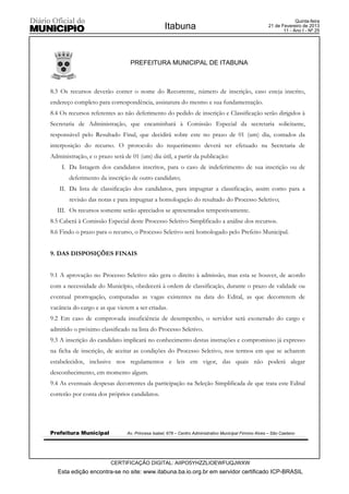 Quinta-feira
                                                  Itabuna                                              21 de Fevereiro de 2013
                                                                                                              11 - Ano I - Nº 25




                                 PREFEITURA MUNICIPAL DE ITABUNA



8.3 Os recursos deverão conter o nome do Recorrente, número de inscrição, caso esteja inscrito,
endereço completo para correspondência, assinatura do mesmo e sua fundamentação.
8.4 Os recursos referentes ao não deferimento do pedido de inscrição e Classificação serão dirigidos à
Secretaria de Administração, que encaminhará à Comissão Especial da secretaria solicitante,
responsável pelo Resultado Final, que decidirá sobre este no prazo de 01 (um) dia, contados da
interposição do recurso. O protocolo do requerimento deverá ser efetuado na Secretaria de
Administração, e o prazo será de 01 (um) dia útil, a partir da publicação:
    I. Da listagem dos candidatos inscritos, para o caso de indeferimento de sua inscrição ou de
       deferimento da inscrição de outro candidato;
   II. Da lista de classificação dos candidatos, para impugnar a classificação, assim como para a
       revisão das notas e para impugnar a homologação do resultado do Processo Seletivo;
  III. Os recursos somente serão apreciados se apresentados tempestivamente.
8.5 Caberá à Comissão Especial deste Processo Seletivo Simplificado a análise dos recursos.
8.6 Findo o prazo para o recurso, o Processo Seletivo será homologado pelo Prefeito Municipal.


9. DAS DISPOSIÇÕES FINAIS


9.1 A aprovação no Processo Seletivo não gera o direito à admissão, mas esta se houver, de acordo
com a necessidade do Município, obedecerá à ordem de classificação, durante o prazo de validade ou
eventual prorrogação, computadas as vagas existentes na data do Edital, as que decorrerem de
vacância do cargo e as que vierem a ser criadas.
9.2 Em caso de comprovada insuficiência de desempenho, o servidor será exonerado do cargo e
admitido o próximo classificado na lista do Processo Seletivo.
9.3 A inscrição do candidato implicará no conhecimento destas instruções e compromisso já expresso
na ficha de inscrição, de aceitar as condições do Processo Seletivo, nos termos em que se acharem
estabelecidos, inclusive nos regulamentos e leis em vigor, das quais não poderá alegar
desconhecimento, em momento algum.
9.4 As eventuais despesas decorrentes da participação na Seleção Simplificada de que trata este Edital
correrão por conta dos próprios candidatos.




Prefeitura Municipal           Av. Princesa Isabel, 678 – Centro Administrativo Municipal Firmino Alves – São Caetano




                         CERTIFICAÇÃO DIGITAL: AIIPO5YHZZLIOEWFUQJWXW
   Esta edição encontra-se no site: www.itabuna.ba.io.org.br em servidor certificado ICP-BRASIL
 