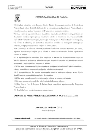 Quinta-feira
21 de Fevereiro de 2013
12 - Ano I - Nº 25
                                                           Itabuna


                                          PREFEITURA MUNICIPAL DE ITABUNA



         9.5 É vedada a inscrição neste Processo Seletivo Público de quaisquer membros da Comissão de
         Processo Seletivo. Será destituído da Comissão, se constatado em qualquer fase do Processo Seletivo,
         o membro que tiver qualquer parentesco até 2º grau, com os candidatos inscritos.
         9.6 É de exclusiva responsabilidade do candidato a inexatidão das afirmativas, irregularidades nos
         documentos ou não-comprovação de atendimento a todos os requisitos e condições estabelecidas
         neste Edital. Verificadas tais situações, mesmo após homologação do Processo Seletivo e, em especial,
         por ocasião da admissão, será declarada a nulidade da inscrição e a consequente eliminação do
         candidato, sem prejuízo de eventuais sanções de caráter judicial.
         9.6.1 A eliminação do candidato habilitado, contratado ou não, bem como sua desistência, por escrito,
         importará na convocação daquele que o suceder na ordem de classificação, durante o período de
         validade da Seleção.
         9.7 A documentação do candidato ficará arquivada na Divisão de Acompanhamento Social do
         Servidor, situada na Secretaria de Administração, pelo prazo de 1 (um) ano, não podendo ser retirada,
         mesmo após a homologação do Resultado da Seleção.
         9.7.1 Não serão fornecidos atestados, certificados ou certidões relativos à classificação de candidatos,
         valendo, para tal fim os resultados homologados pelo Prefeito Municipal.
         9.8 O acompanhamento das normas, comunicados, avisos e resultados referentes a esta Seleção
         Simplificada é de responsabilidade exclusiva do candidato.
         9.8.1 Não serão prestadas por telefone informações relativas ao resultado da Seleção.
         9.9 Os casos omissos serão resolvidos pela Comissão do Processo Seletivo.
         9.10 Fica eleito o Foro da Comarca de Itabuna Bahia, para dirimir questões oriundas do presente
         Processo Seletivo.
         9.11 Este Edital entre em vigor na data de sua publicação.


         GABINETE DO PREFEITO MUNICIPAL DE ITABUNA-BA, 21 de fevereiro de 2013.




                                         CLAUDEVANE MOREIRA LEITE
                                                      Prefeito Municipal



         Prefeitura Municipal           Av. Princesa Isabel, 678 – Centro Administrativo Municipal Firmino Alves – São Caetano




                                  CERTIFICAÇÃO DIGITAL: AIIPO5YHZZLIOEWFUQJWXW
            Esta edição encontra-se no site: www.itabuna.ba.io.org.br em servidor certificado ICP-BRASIL
 