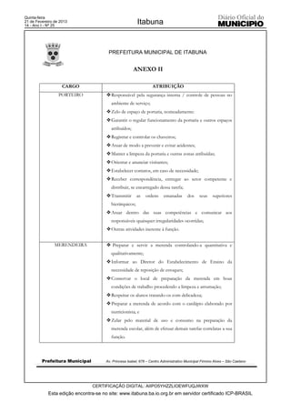 Quinta-feira
21 de Fevereiro de 2013
14 - Ano I - Nº 25
                                                         Itabuna


                                       PREFEITURA MUNICIPAL DE ITABUNA


                                                       ANEXO II

                    CARGO                                         ATRIBUIÇÃO
                  PORTEIRO            ™ Responsável pela segurança interna / controle de pessoas no
                                         ambiente de serviço;
                                      ™ Zelo de espaço de portaria, nomeadamente:
                                      ™ Garantir o regular funcionamento da portaria e outros espaços
                                         atribuídos;
                                      ™ Registrar e controlar os chaveiros;
                                      ™ Atuar de modo a prevenir e evitar acidentes;
                                      ™ Manter a limpeza da portaria e outras zonas atribuídas;
                                      ™ Orientar e anunciar visitantes;
                                      ™ Estabelecer contatos, em caso de necessidade;
                                      ™ Receber correspondência, entregar ao setor competente e
                                         distribuir, se encarregado dessa tarefa;
                                      ™ Transmitir       as   ordens     emanadas       dos    seus    superiores
                                         hierárquicos;
                                      ™ Atuar dentro das suas competências e comunicar aos
                                         responsáveis quaisquer irregularidades ocorridas;
                                      ™ Outras atividades inerente à função.


                MERENDEIRA            ™ Preparar e servir a merenda controlando-a quantitativa e
                                         qualitativamente;
                                      ™ Informar ao Diretor do Estabelecimento de Ensino da
                                         necessidade de reposição de estoques;
                                      ™ Conservar o local de preparação da merenda em boas
                                         condições de trabalho procedendo a limpeza e arrumação;
                                      ™ Respeitar os alunos tratando-os com delicadeza;
                                      ™ Preparar a merenda de acordo com o cardápio elaborado por
                                         nutricionista; e
                                      ™ Zelar pelo material de uso e consumo na preparação da
                                         merenda escolar, além de efetuar demais tarefas correlatas a sua
                                         função.



         Prefeitura Municipal         Av. Princesa Isabel, 678 – Centro Administrativo Municipal Firmino Alves – São Caetano




                                CERTIFICAÇÃO DIGITAL: AIIPO5YHZZLIOEWFUQJWXW
            Esta edição encontra-se no site: www.itabuna.ba.io.org.br em servidor certificado ICP-BRASIL
 