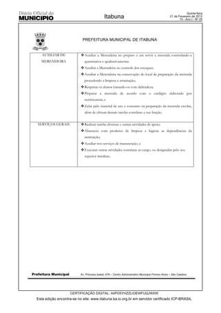 Quinta-feira
                                               Itabuna                                              21 de Fevereiro de 2013
                                                                                                           15 - Ano I - Nº 25




                             PREFEITURA MUNICIPAL DE ITABUNA


     AUXILIAR DE            ™ Auxiliar a Merendeira no preparo e em servir a merenda controlando-a
     MERENDEIRA                quantitativa e qualitativamente;
                            ™ Auxiliar a Merendeira no controle dos estoques;
                            ™ Auxiliar a Merendeira na conservação do local de preparação da merenda
                               procedendo a limpeza e arrumação;
                            ™ Respeitar os alunos tratando-os com delicadeza;
                            ™ Preparar a merenda de acordo com o cardápio elaborado por
                               nutricionista; e
                            ™ Zelar pelo material de uso e consumo na preparação da merenda escolar,
                               além de efetuar demais tarefas correlatas a sua função.


   SERVIÇOS GERAIS          ™ Realizar tarefas diversas e outras atividades de apoio;
                            ™ Abastecer com produtos de limpeza e higiene as dependências da
                               instituição;
                            ™ Auxiliar nos serviços de manutenção; e
                            ™ Executar outras atividades correlatas ao cargo, ou designadas pelo seu
                               superior imediato.




Prefeitura Municipal        Av. Princesa Isabel, 678 – Centro Administrativo Municipal Firmino Alves – São Caetano




                       CERTIFICAÇÃO DIGITAL: AIIPO5YHZZLIOEWFUQJWXW
  Esta edição encontra-se no site: www.itabuna.ba.io.org.br em servidor certificado ICP-BRASIL
 