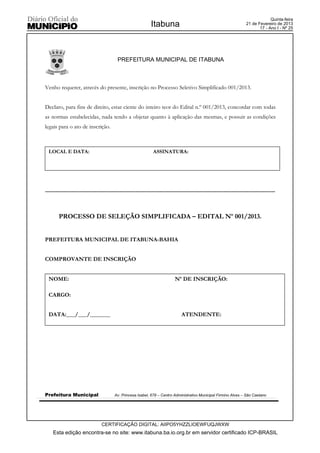 Quinta-feira
                                                           Itabuna                                               21 de Fevereiro de 2013
                                                                                                                        17 - Ano I - Nº 25




                                        PREFEITURA MUNICIPAL DE ITABUNA



Venho requerer, através do presente, inscrição no Processo Seletivo Simplificado 001/2013.


Declaro, para fins de direito, estar ciente do inteiro teor do Edital n.º 001/2013, concordar com todas
as normas estabelecidas, nada tendo a objetar quanto à aplicação das mesmas, e possuir as condições
legais para o ato de inscrição.



  LOCAL E DATA:                                              ASSINATURA:




----------------------------------------------------------------------------------------------------------------------------------



       PROCESSO DE SELEÇÃO SIMPLIFICADA – EDITAL Nº 001/2013.


PREFEITURA MUNICIPAL DE ITABUNA-BAHIA


COMPROVANTE DE INSCRIÇÃO


  NOME:                                                                  Nº DE INSCRIÇÃO:

  CARGO:


  DATA:___/___/_______                                                       ATENDENTE:




Prefeitura Municipal                   Av. Princesa Isabel, 678 – Centro Administrativo Municipal Firmino Alves – São Caetano




                               CERTIFICAÇÃO DIGITAL: AIIPO5YHZZLIOEWFUQJWXW
    Esta edição encontra-se no site: www.itabuna.ba.io.org.br em servidor certificado ICP-BRASIL
 