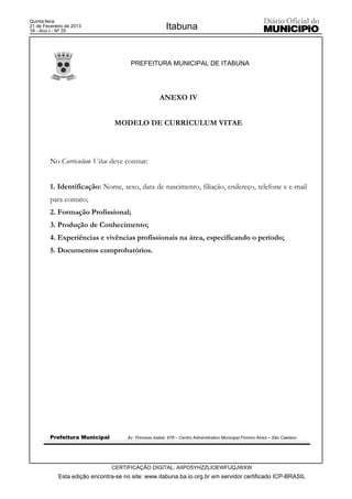 Quinta-feira
21 de Fevereiro de 2013
18 - Ano I - Nº 25
                                                        Itabuna


                                       PREFEITURA MUNICIPAL DE ITABUNA




                                                     ANEXO IV


                                MODELO DE CURRICULUM VITAE




         No Curriculum Vitae deve constar:


         1. Identificação: Nome, sexo, data de nascimento, filiação, endereço, telefone e e-mail
         para contato;
         2. Formação Profissional;
         3. Produção de Conhecimento;
         4. Experiências e vivências profissionais na área, especificando o período;
         5. Documentos comprobatórios.




         Prefeitura Municipal        Av. Princesa Isabel, 678 – Centro Administrativo Municipal Firmino Alves – São Caetano




                                CERTIFICAÇÃO DIGITAL: AIIPO5YHZZLIOEWFUQJWXW
            Esta edição encontra-se no site: www.itabuna.ba.io.org.br em servidor certificado ICP-BRASIL
 