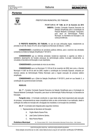 Quinta-feira
21 de Fevereiro de 2013
2 - Ano I - Nº 25
                                                            Itabuna

      Portarias


                                          PREFEITURA MUNICIPAL DE ITABUNA

                                                           P O R T A R I A Nº 7.580, de 21 de fevereiro de 2013
                                                               EMENTA: Constitui Comissão Especial Executora da
                                                                       Seleção Simplificada para a Contratação de
                                                                       Pessoal Mediante Contratação Temporária,
                                                                       para atuar na Administração Publica
                                                                       Municipal, na Secretária de Educação e, dá
                                                                       outras providências.


                 O PREFEITO MUNICIPAL DE ITABUNA, no uso de suas atribuições legais, notadamente as
         previstas no art. 66, incisos VII e XII, da Lei Orgânica do Município de Itabuna – LOMI e;

                CONSIDERANDO a insuficiência de servidores públicos efetivos, para o exercício das atividades
         constantes do Edital de Seleção Simplificada nº 001/2013;

                  CONSIDERANDO que as referidas atividades revelam-se essenciais e urgentes ao efetivo e
         satisfatório desempenho de funções precípuas da administração pública municipal, notadamente, as
         vinculadas à Secretária de Educação e suas repartições;

                 CONSIDERANDO a proximidade do inicio do ano letivo;

                  CONSIDERANDO que a Lei Municipal nº 2.105 de 20 de novembro de 2008, bem como, o Decreto
         Municipal nº 8.567 de 09 de abril de 2009, impõem a constituição de Comissão Especial, composta por
         diversos setores da Administração Pública Municipal, para a regular execução de processo seletivo
         simplificado.
                  CONSIDERANDO que o Edital de Seleção Simplificada nº 001/2013, prevê em sua Sessão 2., a
         constituição da supramencionada Comissão.

                 RESOLVE:

                Art. 1º - Constituir Comissão Especial Executora da Seleção Simplificada para a Contratação de
         Pessoal Mediante Contratação Temporária, para atuar na Administração Publica Municipal, na Secretária de
         Educação.
                Parágrafo único - A Comissão constituída no caput deste artigo ficará responsável pela execução
         do processo, compreendendo-se nessa competência todos os atos concernentes à sua realização, desde a
         confecção dos editais de inscrição até a divulgação dos resultados e convocação dos candidatos.
                 Art. 2º - A comissão será integrada pelos seguintes membros:
                    I. Representantes da Secretaria de Educação:
                           A.   Virgilio Alberto Soares Pinto;
                           B.   José Carlos Guilherme Santos;
                           C.   Mara Pereira Ribeiro
         Prefeitura Municipal            Av. Princesa Isabel, 678 – Centro Administrativo Municipal Firmino Alves – São Caetano



                                  CERTIFICAÇÃO DIGITAL: AIIPO5YHZZLIOEWFUQJWXW
            Esta edição encontra-se no site: www.itabuna.ba.io.org.br em servidor certificado ICP-BRASIL
 