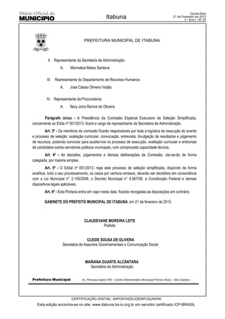 Quinta-feira
                                                   Itabuna                                              21 de Fevereiro de 2013
                                                                                                                3 - Ano I - Nº 25




                                  PREFEITURA MUNICIPAL DE ITABUNA



          II. Representante da Secretaria de Administração:
                  A.     Monnaliza Matos Santana

         III. Representante do Departamento de Recursos Humanos:
                  A.    José Cássio Oliveira Varjão

         IV. Representante da Procuradoria:
                  A.    Secy Joíra Ramos de Oliveira

       Parágrafo único - A Presidência da Comissão Especial Executora da Seleção Simplificada,
concernente ao Edita nº 001/2013, ficará a cargo da representante da Secretaria de Administração.
        Art. 3º - Os membros da comissão ficarão responsáveis por toda a logística de execução do evento
e processo de seleção: avaliação curricular, convocação, entrevista, divulgação de resultados e julgamento
de recursos, podendo convocar para auxiliar-los no processo de execução, avaliação curricular e entrevista
de candidatos outros servidores públicos municipais, com comprovada capacidade técnica.
        Art. 4º - As decisões, julgamentos e demais deliberações da Comissão, dar-se-ão de forma
colegiada, por maioria simples.
         Art. 5º - O Edital nº 001/2013, rege este processo de seleção simplificada, dispondo de forma
analítica, todo o seu processamento, os casos por ventura omissos, deverão ser decididos em consonância
com a Lei Municipal n° 2.105/2008, o Decreto Municipal n° 8.567/09, a Constituição Federal e demais
dispositivos legais aplicáveis.
        Art. 6º - Esta Portaria entra em vigor nesta data, ficando revogadas as disposições em contrário.

       GABINETE DO PREFEITO MUNICIPAL DE ITABUNA, em 21 de fevereiro de 2013.
       .


                                  CLAUDEVANE MOREIRA LEITE
                                          Prefeito


                                   CLEIDE SOUSA DE OLIVERA
                   Secretária de Assuntos Governamentais e Comunicação Social



                                  MARIANA DUARTE ALCÂNTARA
                                    Secretária de Administração


Prefeitura Municipal            Av. Princesa Isabel, 678 – Centro Administrativo Municipal Firmino Alves – São Caetano




                         CERTIFICAÇÃO DIGITAL: AIIPO5YHZZLIOEWFUQJWXW
   Esta edição encontra-se no site: www.itabuna.ba.io.org.br em servidor certificado ICP-BRASIL
 