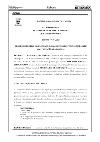 Quinta-feira
21 de Fevereiro de 2013
4 - Ano I - Nº 25
                                                            Itabuna

      Editais


                                          PREFEITURA MUNICIPAL DE ITABUNA


                                                   ESTADO DA BAHIA
                                    PREFEITURA MUNICIPAL DE ITABUNA
                                               CNPJ nº 14.147.490/0001-68.


                                                   EDITAL Nº. 001/2013


          PROCESSO SELETIVO SIMPLIFICADO PARA ADMISSÃO DE PESSOAL MEDIANTE
                                          CONTRATAÇÃO TEMPORÁRIA


         O PREFEITO MUNICIPAL DE ITABUNA, no uso de suas atribuições, notadamente na Lei
         Municipal nº. 2.105 de 20 de novembro de 2008 e observando o procedimento constante do Decreto
         nº. 8.567 de 09 de abril de 2009, torna público que realizará PROCESSO SELETIVO
         SIMPLIFICADO, em razão da necessidade de contratação temporária de Profissionais para atuar na
         Administração Pública Municipal, SECRETARIA DE EDUCAÇÃO, diante da inexistência, no
         momento, de concursados para o exercício das atividades descritas neste Edital, enquanto não se
         realiza novo concurso, não podendo a população ser prejudicada pela falta de pessoal para atender
         serviços públicos essenciais.


         1.DAS DISPOSIÇÕES PRELIMINARES


         1.1 O Processo Seletivo Simplificado será regido pelo presente Edital, coordenado pela Comissão do
         Processo Seletivo e pela Legislação aplicável à espécie. A avaliação dos candidatos inscritos no
         processo seletivo e a elaboração do resultado final serão de responsabilidade exclusiva da Secretarias
         solicitante e de Administração, devendo o resultado ser encaminhado à Comissão do Processo Seletivo
         e firmado pelo titular da secretaria solicitante observando-se, para tanto, os seguintes documentos e
         requisitos:
                 DOCUMENTOS:
                 I – CPF e RG;
                 II – Em caso de pessoas do sexo masculino, comprovação de quitação com as obrigações
                 militares;
                 III – Comprovação de quitação com as obrigações eleitorais;
                 IV – Comprovante de residência;



         Prefeitura Municipal            Av. Princesa Isabel, 678 – Centro Administrativo Municipal Firmino Alves – São Caetano



                                  CERTIFICAÇÃO DIGITAL: AIIPO5YHZZLIOEWFUQJWXW
            Esta edição encontra-se no site: www.itabuna.ba.io.org.br em servidor certificado ICP-BRASIL
 