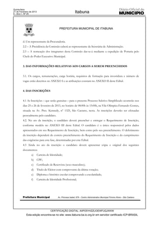 Quinta-feira
21 de Fevereiro de 2013
6 - Ano I - Nº 25
                                                                Itabuna


                                              PREFEITURA MUNICIPAL DE ITABUNA



         d. Um representante da Procuradoria.
         2.2 – A Presidência da Comissão caberá ao representante da Secretária de Administração.
         2.3 – A nomeação dos integrantes desta Comissão dar-se-á mediante a expedição de Portaria pelo
         Chefe do Poder Executivo Municipal.


         3. DAS INFORMAÇÕES RELATIVAS AOS CARGOS A SEREM PREENCHIDOS


         3.1. Os cargos, remunerações, carga horária, requisitos de formação para investidura e número de
         vagas estão descritos no ANEXO I e as atribuições constam no ANEXO II deste Edital.


         4. DAS INSCRIÇÕES


         4.1 As Inscrições – que serão gratuitas – para o presente Processo Seletivo Simplificado ocorrerão nos
         dias 25 e 26 de fevereiro de 2013, no horário de 08:00h às 15:00h, na Vila Olímpica Fernando Gomes,
         situada na Av. Pres. Kennedy, nº 1325, São Caetano, nesta. As inscrições deverão ser efetuadas
         pessoalmente pelo candidato.
         4.2. No ato da inscrição, o candidato deverá preencher e entregar o Requerimento de Inscrição,
         conforme modelo no ANEXO III deste Edital. O candidato é o único responsável pelos dados
         apresentados em seu Requerimento de Inscrição, bem como pelo seu preenchimento. O deferimento
         da inscrição dependerá do correto preenchimento do Requerimento de Inscrição e do cumprimento
         das exigências para esta fase, determinadas por este Edital.
         4.3 Ainda no ato da inscrição o candidato deverá apresentar cópia e original dos seguintes
         documentos:
                 a)       Carteira de Identidade;
                 b)       CPF;
                 c)       Certificado de Reservista (sexo masculino);
                 d)       Título de Eleitor com comprovante da última votação;
                 e)       Diploma e histórico escolar comprovando a escolaridade;
                 f)       Carteira de Identidade Profissional;




         Prefeitura Municipal                Av. Princesa Isabel, 678 – Centro Administrativo Municipal Firmino Alves – São Caetano




                                      CERTIFICAÇÃO DIGITAL: AIIPO5YHZZLIOEWFUQJWXW
            Esta edição encontra-se no site: www.itabuna.ba.io.org.br em servidor certificado ICP-BRASIL
 