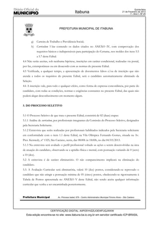 Quinta-feira
                                                       Itabuna                                              21 de Fevereiro de 2013
                                                                                                                    7 - Ano I - Nº 25




                                     PREFEITURA MUNICIPAL DE ITABUNA



        g)    Carteira de Trabalho e Previdência Social;
        h)    Curriculum Vitae contendo os dados citados no ANEXO IV, com comprovação dos
              requisitos básicos e indispensáveis para participação do Certame, nos moldes dos itens 5.5
              a 5.7 deste Edital.
4.4 Não serão aceitas, sob nenhuma hipótese, inscrições em caráter condicional, realizadas via postal,
por fax, extemporâneas ou em desacordo com as normas do presente Edital.
4.5 Verificada, a qualquer tempo, a apresentação de documentos falsos e/ou de inscrição que não
atenda a todos os requisitos do presente Edital, será o candidato automaticamente eliminado da
Seleção.
4.6 A inscrição vale, para todo e qualquer efeito, como forma de expressa concordância, por parte do
candidato, com todas as condições, normas e exigências constantes no presente Edital, das quais não
poderá alegar desconhecimento em momento algum.


5. DO PROCESSO SELETIVO


5.1 O Processo Seletivo de que trata o presente Edital, consistirá de 02 (duas) etapas:
5.1.1 Análise de curriculum, por profissionais integrantes da Comissão do Processo Seletivo, designados
pela Secretaria Solicitante.
5.1.2 Entrevista que serão realizadas por profissionais habilitados indicados pela Secretaria solicitante
em conformidade com o item 1.1 deste Edital, na Vila Olímpica Fernando Gomes, situada na Av.
Pres. Kennedy, nº 1325, São Caetano, nesta, das 08:00h às 18:00h, no dia 04/03/2013.
5.1.3 Na entrevista será avaliado o perfil profissional voltado as ações a serem desenvolvidas na área
de atuação do candidato, observando-se a aptidão física e mental, com pontuação variando de 0 (zero)
a 10 (dez).
5.2 A entrevista é de caráter eliminatório. O não comparecimento implicará na eliminação do
candidato.
5.3. A Avaliação Curricular será eliminatória, valerá 10 (dez) pontos, considerando-se reprovado o
candidato que não atingir a pontuação mínima de 05 (cinco) pontos, obedecendo-se rigorosamente à
Tabela de Pontos apresentada no ANEXO V deste Edital, não sendo aceita qualquer informação
curricular que venha a ser encaminhada posteriormente.



Prefeitura Municipal                Av. Princesa Isabel, 678 – Centro Administrativo Municipal Firmino Alves – São Caetano




                           CERTIFICAÇÃO DIGITAL: AIIPO5YHZZLIOEWFUQJWXW
   Esta edição encontra-se no site: www.itabuna.ba.io.org.br em servidor certificado ICP-BRASIL
 