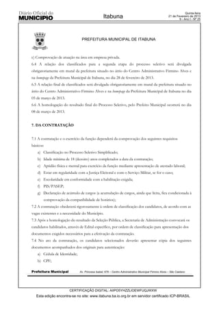 Quinta-feira
                                                  Itabuna                                              21 de Fevereiro de 2013
                                                                                                               9 - Ano I - Nº 25




                                PREFEITURA MUNICIPAL DE ITABUNA



c) Comprovação de atuação na área em empresa privada.
6.4 A relação dos classificados para a segunda etapa do processo seletivo será divulgada
obrigatoriamente em mural da prefeitura situado no átrio do Centro Administrativo Firmino Alves e
na homepage da Prefeitura Municipal de Itabuna, no dia 28 de fevereiro de 2013.
6.5 A relação final de classificados será divulgada obrigatoriamente em mural da prefeitura situado no
átrio do Centro Administrativo Firmino Alves e na homepage da Prefeitura Municipal de Itabuna no dia
05 de março de 2013.
6.6 A homologação do resultado final do Processo Seletivo, pelo Prefeito Municipal ocorrerá no dia
08 de março de 2013.


7. DA CONTRATAÇÃO


7.1 A contratação e o exercício da função dependerá da comprovação dos seguintes requisitos
básicos:
   a) Classificação no Processo Seletivo Simplificado;
   b) Idade mínima de 18 (dezoito) anos completados a data da contratação;
   c) Aptidão física e mental para exercício da função mediante apresentação de atestado laboral;
   d) Estar em regularidade com a Justiça Eleitoral e com o Serviço Militar, se for o caso;
   e) Escolaridade em conformidade com a habilitação exigida;
   f) PIS/PASEP;
   g) Declaração de acúmulo de cargos (a acumulação de cargos, ainda que lícita, fica condicionada à
       comprovação da compatibilidade de horários);
7.2 A contratação obedecerá rigorosamente à ordem de classificação dos candidatos, de acordo com as
vagas existentes e a necessidade do Município.
7.3 Após a homologação do resultado da Seleção Pública, a Secretaria de Administração convocará os
candidatos habilitados, através de Edital específico, por ordem de classificação para apresentação dos
documentos exigidos necessários para a efetivação da contratação.
7.4 No ato da contratação, os candidatos selecionados deverão apresentar cópia dos seguintes
documentos acompanhados dos originais para autenticação:
   a) Cédula de Identidade;
   b) CPF;

Prefeitura Municipal           Av. Princesa Isabel, 678 – Centro Administrativo Municipal Firmino Alves – São Caetano




                        CERTIFICAÇÃO DIGITAL: AIIPO5YHZZLIOEWFUQJWXW
   Esta edição encontra-se no site: www.itabuna.ba.io.org.br em servidor certificado ICP-BRASIL
 