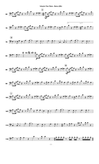 ? .. ..65
œ
≈
œœ œ
Œ ‰ J
œ œ
Œ œ œ#
F
œ
F
≈
œ œ œ
Œ ‰ J
œ œ
Œ œ œ# œ
≈
œ œ œ
Œ ‰ J
œ
? ..70
œ
Œ œ œ# œ ≈
œœ œ
Œ ‰ J
œ œ
Œ œ œ# œ
‰
J
œ œ œ
1.
œ
Œ œ œ#
2.
œ
Œ
œ œ
?76
G
œ ‰
J
œ œ œ .œ
J
œ ˙ .œ
J
œ ˙ .œ
J
œ ˙
.œ
j
œ ˙
.œ
J
œ ˙ .œ
J
œ ˙
?83
% ﬁﬁ.œ
J
œ ˙ Ao e ﬁœ
p
≈
œœ œ
Œ ‰ J
œ œ
Œ œ œ# œ ≈
œœ œ
Œ ‰ J
œ œ
Œ œ œ#
?89
œ
≈
œœ œ
Œ ‰ J
œ œ
Œ œ œ# œ ≈
œœ œ
Œ ‰ J
œ œ
Œ œ œ#
H
œ
F
≈
œœ œ
Œ ‰ J
œ œ
Œ œ œ#
?95
œ
≈
œœ œ
Œ ‰ J
œ œ
Œ œ œ# œ
‰ J
œ œ œ œ
‰ J
œ œ œ œ
‰ J
œ œ œ œ
‰ J
œ œ œ
?101
I
œ
≈
œœ œ
Œ ‰ J
œ œ
Œ œ œ# œ ≈
œœ œ
Œ ‰ J
œ œ
Œ œ œ# œ
‰
J
œ œ œ œ
Œ œ œ#
?107
œ
≈
œ œ œ
Œ ‰ J
œ œ
Œ œ œ .œ
J
œ ˙ .œ
J
œ ˙ .œ
J
œ ˙ .œ
J
œ ˙
? ..113 .œ
j
œ ˙
.œ>
J
œ> ˙ .œ
J
œ ˙ .œ
J
œ ˙ œ
‰ J
œ œ
Œ
œ# œ
‰ J
œ œ
Œ
? ..119
œ
‰ J
œ œ
Œ
œ
‰ J
œ œ
Œ
œ> œ> œ> œ>
‰
œ> œ> œ> œ>
‰
œ> œ> œ> œ>
- 2 -
Seleção Tim Maia - Baixo (Bb)
 