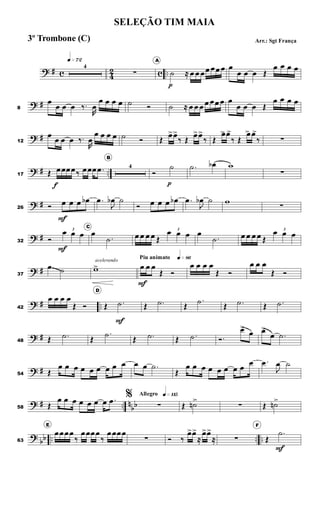 ? # c 4
2 c ..
q»¶™
4
∑
A
˙
p
≈ œ œ œœ œœ œ œ
œ œ œ Œ
œ œ œ œ
? #8
œ
œ œ œ ‰.
R
œ
œ œ œ œ ˙ Ó ˙ ≈ œ œ œ œ œœ œ œ
œ œ œ Œ
œ œ œ œ
? #12
œ
œ œ œ ‰.
R
œ
œ œ œ œ ˙ Ó Œ
œ>œ>
‰ Œ
œ>œ>
‰ Œ
œ> œ>
‰ Œ
œ> œ>
‰ ∑
? # ..17 Œ œ
f
œœœ‰ œœœ .œ
B
4
Ó
˙
p
.˙ œb w
∑
? #26 Ó œ
F
œ œ œb .œ
J
œb ˙
Ó œ œ œ œb .œ
J
œb ˙ w
∑
? #32 Ó
3
œ
F
œ œ
C
œ
.˙ œ œ œ œ Œ
3
œ œ œ œ
.˙ œ œ œ œ Œ
3
œ œ œ
? #37
œ ˙
acelerando
w>
Piu animato q»•§
œ
F
œ œ
Œ Ó
œ œ œ œ
Œ Ó
œ œ œ
Œ Ó
? # ..42
œ œ œ œ
Œ Ó
D
Œ .˙
F
Œ .˙ Œ
.˙
Œ .˙ Œ .˙
? #48 Œ .˙ Œ
.˙
Œ .˙ Œ .˙ Ó.
œ>
œ œ>
œ .˙
? #54 Œ
œ œ œ œ œ œ œ œ œ œ œ .˙
Œ
œ œ œ œ œ œ œ œ
œ .œ
J
œ ˙
? # .. n
bb58 Œ
œ œ œ œ œ œ œ .œ
Allegro q»¡¡∞%
∑ Œ ˙n>>
∑ Œ ˙n>
?
bb .. .. ..63
E
œœœœ
‰
œœœœ
‰
œœœœ
∑ Ó ‰
œ>œ>
≈
œ>œ>
≈ ∑
F
Œ
.˙
F
SELEÇÃO TIM MAIA
Arr.: Sgt França3º Trombone (C)
 