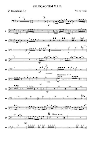 ? # c 4
2 c ..
q»¶™
4
∑
A
˙
p
≈ œ œ œœ œœ œ œ
œ œ œ Œ
œ œ œ œ
? #8
œ
œ œ œ ‰.
R
œ
œ œ œ œ ˙ Ó ˙ ≈ œ œ œ œ œœ œ œ
œ œ œ Œ
œ œ œ œ
? #12
œ
œ œ œ ‰.
R
œ
œ œ œ œ ˙ Ó Œ
œ> œ>
‰ Œ
œ> œ>
‰ Œ
œ> œ>
‰ Œ
œ> œ>
‰
? # ..16 ∑ Œ
œ
f
œ œ œ
‰
œ œ œ .œ
B
4
Ó
˙
p
.˙ œn
? #24
w
∑ Ó
œ
F
œ œ œb .œ
J
œb ˙
Ó
œ œ œ œb .œ
J
œb ˙
? #30
w
∑ Ó
3
œ
F
œ œ
C
œ
.˙
œ œ œ œ
Œ
3
œ œ œ œ
.˙
? #36
œ œ œ œ
Œ
3
œ œ œ œ ˙
acelerando
w> Piu animato q»•§
œ
F
œ œ
Œ Ó
œ œ œ œ
Œ Ó
? # ..41
œ œ œ
Œ Ó
œ œ œ œ
Œ Ó
D
Œ
.˙
F
Œ
.˙
Œ
.˙
Œ
.˙
? #47 Œ
.˙
Œ
.˙
Œ
.˙
Œ
.˙
Œ
.˙
Ó.
œ>
œ
? #53
œ>
œ .˙ Œ
œ œ œ œ œ œ œ œ œ œ œ .˙
Œ
œ œ œ œ œ œ œ œ
œ
? # .. n
bb57
.œ
J
œ ˙
Œ
œ œ œ œ œ œ œ .œ
Allegro q»¡¡∞%
∑ Œ
˙>>
∑
?
bb ..62 Œ
˙>
E
œ œ œ œ
‰
œ œ œ œ
‰
œ œ œ œ
∑ Ó ‰
œ> œ>
≈
œ> œ>
≈
SELEÇÃO TIM MAIA
Arr.: Sgt França2º Trombone (C)
 