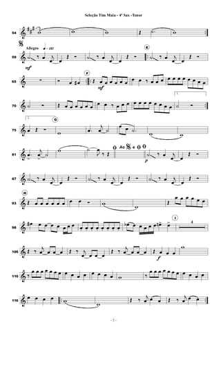 &
##
#
..54 w w w Œ .˙ w
& ..
Allegro q»¡¡∞
59
%
˙
F
‰ œ j
œ œ
Œ Ó ˙ ‰ œ j
œ œ
Œ Ó
E
˙ ‰ œ j
œ œ
Œ Ó
& .. ..65 ∑ Ó œ œ#
F
Œ œ
F
œ œ œ œ œ
œ œ ‰ œ œ œ œ œ œ œ œ œ œ œ
& ..70 ˙ Ó Œ œ œ œ œ œ œ
œ œ ‰ œ œ œ œ œ œ œ œ œ œ œ
1.
˙ Ó
&75
2.
œ Œ Ó
G
w .œ
j
œ ˙
œ œ .˙
w w
&81 .œ
>
j
œ
>
˙
w %ﬁ˙
J
œ
‰ Œ
Ao e ﬁﬁ
˙
p
‰ œ j
œ œ
Œ Ó
&87 ˙ ‰ œ j
œ œ
Œ Ó ˙ ‰ œ j
œ œ
Œ Ó ˙ ‰ œ j
œ œ
Œ Ó
&93
H
Œ œ œ œ œ œ œ œ œ Ó w
w
Œ
œ œ œ œ œ œ
&98
œ# œ œ œ œ œ œ œ œ. œ. œ. œ. œ. œ. œ. œ.
œb œ œ œ œ œ œn> œ>
I
4
&105 Œ ‰
j
œ œ œ œ Œ ‰ j
œ œ œ œ
Œ ‰
j
œ œ œ œ Œ œ
f
œ œ
w
&110 ‰
œ œ œ œ œ œ œ œ œ œ œ œ œ œ œ w ‰
œ œ œ œ œ œ œ œ œ œ œ
& .. ..116
œ œ œ œ w
w
Œ ‰
j
œ œ œ Œ ‰
j
œ œ œ
- 2 -
Seleção Tim Maia - 4º Sax -Tenor
 