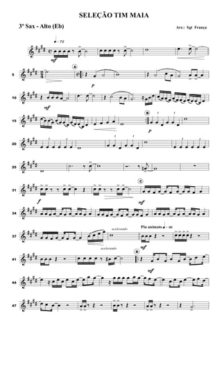&
##
## c
q»¶™
œ
F
œ œ œ ‰
J
œ
>
˙ œ œ œ œ ‰
J
œ> ˙ w .œ
J
œ> ˙
&
##
##
4
2 c ..5
˙
A
Œ œ
p
˙ w Œ ˙ œ œ ˙ œ
>
œ
>
œ
&
##
##10 Œ œ
F
œ œ œ ˙
.œ
J
œ ˙ Œ ˙ œ œ .˙ ≈œœœ œ œ œ œ œ œ œ œ œ œ œ œ œ
&
##
## ..15
œ œ œ œ œ œ œ œ œ œ œ œ œ œ œ œ œ w
B 3
œ
p
œ œ
3
œ œ œ
w
&
##
##20
3
œ œ œ
3
œ œ œ w
3
œ œ œ
3
œ œ œ
w 3
œ œ œ
3
œ œ œ
&
##
##25
w
.˙ ‰
J
œ> w Ó. ‰ j
œn
>
w ∑
&
####31
œ>
f
œ>
‰ ‰ œ> œ> œ Œ œ> œ>
‰ ‰ œ> œ> ˙
C
œ
F
œ œ œ œ œ œ œ œ œ œ
&
##
##34 œ œ œ œ œ œ œ œ œ œ œ œ œ œ œ œ œ œ œ œ œ œ œ œ œ œ œ œ œ œ œ œ œ
&
##
##37 œ œ œ œ œ œ œ œ œ œ œ œ acelerando
w
Piu animato q»•§
œ
F
œ œ Œ Ó œ> œ> œ> œ>
Œ Ó
&
##
## ..41 œ œ œ Œ Ó œ œ œ œ ‰
acelerando
œ# œ ˙
D
Œ œ
F
œ œ œ œ œ œ œ œ
&
##
##44
œ ≈ œ œ œ œ œ œ œ œ œ œ
≈
œ œ œ œ œ œ œ œ œ œ œ œ œ œ œ œ œ
&
##
##47
œ œ œ œ Ó œ
>
œ
>
‰ Œ Ó œ
>
œ
>
‰ Œ Ó œ
>
œ
>
‰ Œ Ó Œ .˙
>
SELEÇÃO TIM MAIA
Arr.: Sgt França3º Sax - Alto (Eb)
 