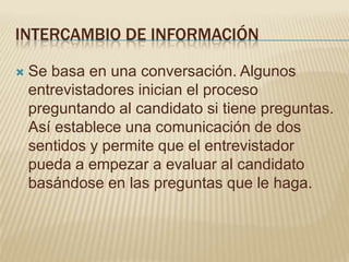 INTERCAMBIO DE INFORMACIÓN

   Se basa en una conversación. Algunos
    entrevistadores inician el proceso
    preguntando al candidato si tiene preguntas.
    Así establece una comunicación de dos
    sentidos y permite que el entrevistador
    pueda a empezar a evaluar al candidato
    basándose en las preguntas que le haga.
 