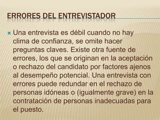 ERRORES DEL ENTREVISTADOR

   Una entrevista es débil cuando no hay
    clima de confianza, se omite hacer
    preguntas claves. Existe otra fuente de
    errores, los que se originan en la aceptación
    o rechazo del candidato por factores ajenos
    al desempeño potencial. Una entrevista con
    errores puede redundar en el rechazo de
    personas idóneas o (igualmente grave) en la
    contratación de personas inadecuadas para
    el puesto.
 