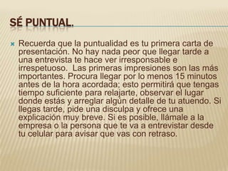 SÉ PUNTUAL.
   Recuerda que la puntualidad es tu primera carta de
    presentación. No hay nada peor que llegar tarde a
    una entrevista te hace ver irresponsable e
    irrespetuoso. Las primeras impresiones son las más
    importantes. Procura llegar por lo menos 15 minutos
    antes de la hora acordada; esto permitirá que tengas
    tiempo suficiente para relajarte, observar el lugar
    donde estás y arreglar algún detalle de tu atuendo. Si
    llegas tarde, pide una disculpa y ofrece una
    explicación muy breve. Si es posible, llámale a la
    empresa o la persona que te va a entrevistar desde
    tu celular para avisar que vas con retraso.
 
