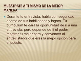 MUÉSTRATE A TI MISMO DE LA MEJOR
MANERA.
   Durante tu entrevista, habla con seguridad
    acerca de tus habilidades y logros. Tu
    curriculum te dará la oportunidad de ir a una
    entrevista, pero depende de ti el poder
    mostrar tu mejor cara y convencer al
    entrevistador que eres la mejor opción para
    el puesto.
 