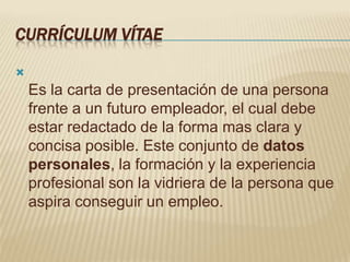 CURRÍCULUM VÍTAE


    Es la carta de presentación de una persona
    frente a un futuro empleador, el cual debe
    estar redactado de la forma mas clara y
    concisa posible. Este conjunto de datos
    personales, la formación y la experiencia
    profesional son la vidriera de la persona que
    aspira conseguir un empleo.
 