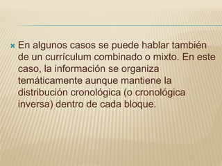    En algunos casos se puede hablar también
    de un currículum combinado o mixto. En este
    caso, la información se organiza
    temáticamente aunque mantiene la
    distribución cronológica (o cronológica
    inversa) dentro de cada bloque.
 