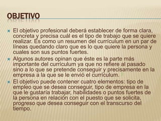 OBJETIVO
   El objetivo profesional deberá establecer de forma clara,
    concreta y precisa cuál es el tipo de trabajo que se quiere
    realizar. Es como un resumen del currículum en un par de
    líneas quedando claro que es lo que quiere la persona y
    cuales son sus puntos fuertes.
   Algunos autores opinan que éste es la parte más
    importante del currículum ya que no refiere al pasado
    sino a lo que se pretende conseguir y precisamente en la
    empresa a la que se le envió el currículum. 9
   El objetivo puede contener cuatro elementos: tipo de
    empleo que se desea conseguir, tipo de empresa en la
    que le gustaría trabajar, habilidades o puntos fuertes de
    la persona en relación con el puesto que se solicita,
    progreso que desea conseguir con el transcurso del
    tiempo.
 