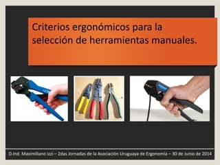 Criterios ergonómicos para la
selección de herramientas manuales.
D.Ind. Maximiliano Izzi – 2das Jornadas de la Asociación Uruguaya de Ergonomía – 30 de Junio de 2014
 