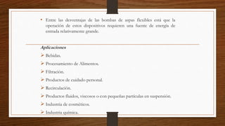 • Entre las desventajas de las bombas de aspas flexibles está que la
operación de estos dispositivos requieren una fuente de energía de
entrada relativamente grande.
Aplicaciones
 Bebidas.
 Procesamiento de Alimentos.
 Filtración.
 Productos de cuidado personal.
 Recirculación.
 Productos fluidos, viscosos o con pequeñas partículas en suspensión.
 Industria de cosméticos.
 Industria química.
 