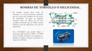 • El tornillo central tiene rosca de
derechas y es el eje del motor; mientras
que los otros dos tornillos son de rosca
de izquierdas. Al girar se originan
cámaras entre los filetes de los tres
tornillos haciendo que el fluido circule
desde la zona de aspiración a la zona de
impulsión.
Las velocidades que puede llegar a
alcanzar oscila entre los 3000 y los 5000
r.p.m. Pueden trabajar con pequeños y
grandes caudales, aunque la presión no
supera los 180 bar.
BOMBAS DE TORNILLO O HELICOIDAL.
 
