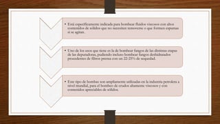 • Está específicamente indicada para bombear fluidos viscosos con altos
contenidos de sólidos que no necesiten removerse o que formen espumas
si se agitan.
• Uno de los usos que tiene es la de bombear fangos de las distintas etapas
de las depuradoras, pudiendo incluso bombear fangos deshidratados
procedentes de filtros prensa con un 22-25% de sequedad.
• Este tipo de bombas son ampliamente utilizadas en la industria petrolera a
nivel mundial, para el bombeo de crudos altamente viscosos y con
contenidos apreciables de sólidos.
 