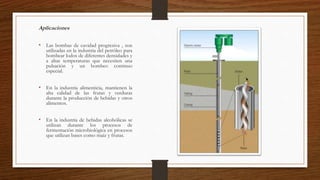 Aplicaciones
• Las bombas de cavidad progresiva , son
utilizadas en la industria del petróleo para
bombear lodos de diferentes densidades y
a altas temperaturas que necesiten una
pulsación y un bombeo continuo
especial.
• En la industria alimenticia, mantienen la
alta calidad de las frutas y verduras
durante la producción de bebidas y otros
alimentos.
• En la industria de bebidas alcohólicas se
utilizan durante los procesos de
fermentación microbiológica en procesos
que utilizan bases como maíz y frutas.
 